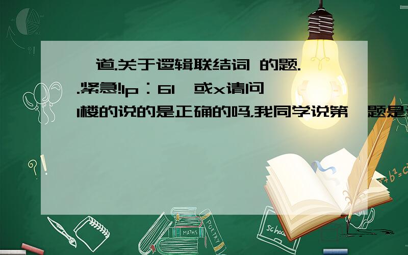 一道.关于逻辑联结词 的题..紧急!1p：61,或x请问1楼的说的是正确的吗，我同学说第一题是这样写的：若p：6