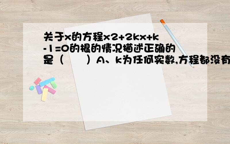 关于x的方程x2+2kx+k-1=0的根的情况描述正确的是（　　）A、k为任何实数,方程都没有实数根B、k为任何实数,方程都有两个不相等的实数拫 C、k为任何实数,方程都有两个相等的实数根 D、根据k