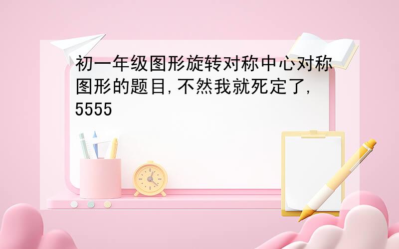 初一年级图形旋转对称中心对称图形的题目,不然我就死定了,5555