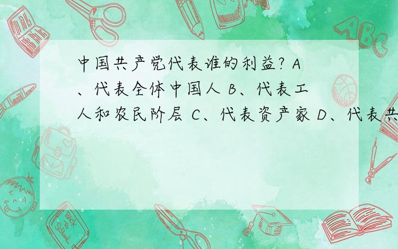 中国共产党代表谁的利益? A、代表全体中国人 B、代表工人和农民阶层 C、代表资产家 D、代表共产党和政府.不是试卷,是一个投票.大家投下票哈,谢谢!