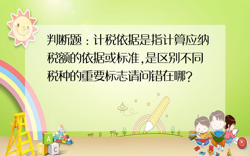 判断题：计税依据是指计算应纳税额的依据或标准,是区别不同税种的重要标志请问错在哪?