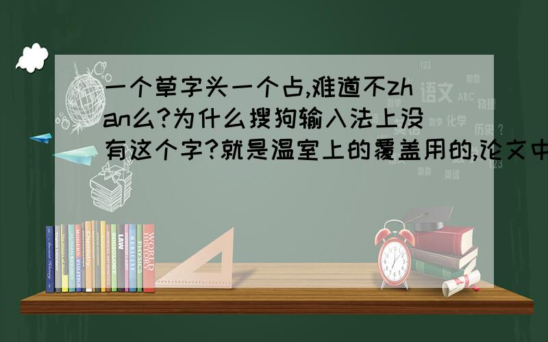 一个草字头一个占,难道不zhan么?为什么搜狗输入法上没有这个字?就是温室上的覆盖用的,论文中都是那个字,而不是草“毡”