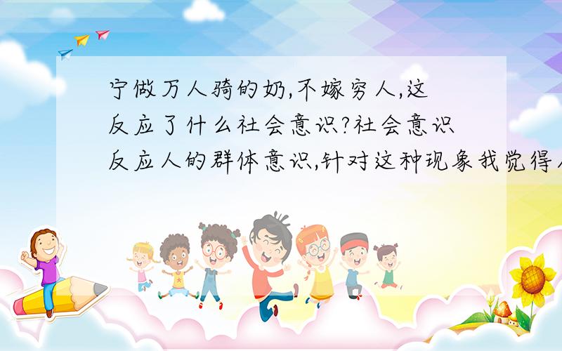 宁做万人骑的奶,不嫁穷人,这反应了什么社会意识?社会意识反应人的群体意识,针对这种现象我觉得人的世界观与价值观发生了很大的改变,就像为人民服务已经是老掉牙的名词,而古老朴素的