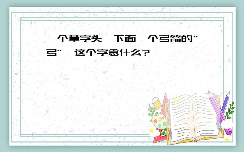 一个草字头,下面一个弓箭的“弓”,这个字念什么?