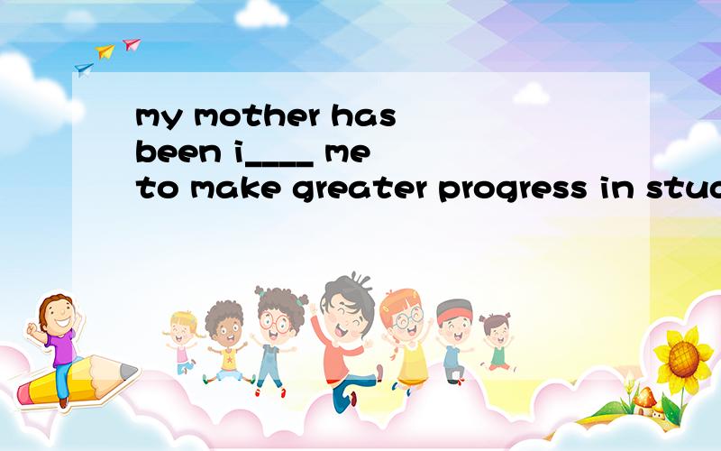 my mother has been i____ me to make greater progress in study