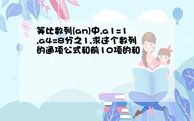 等比数列{an}中,a1=1,a4=8分之1,求这个数列的通项公式和前10项的和