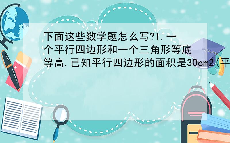 下面这些数学题怎么写?1.一个平行四边形和一个三角形等底等高.已知平行四边形的面积是30cm2(平方）,三角形的面积是多少?2.用一根长24分米的铁丝做一个长方体框架,使他的长宽高的比是5：3