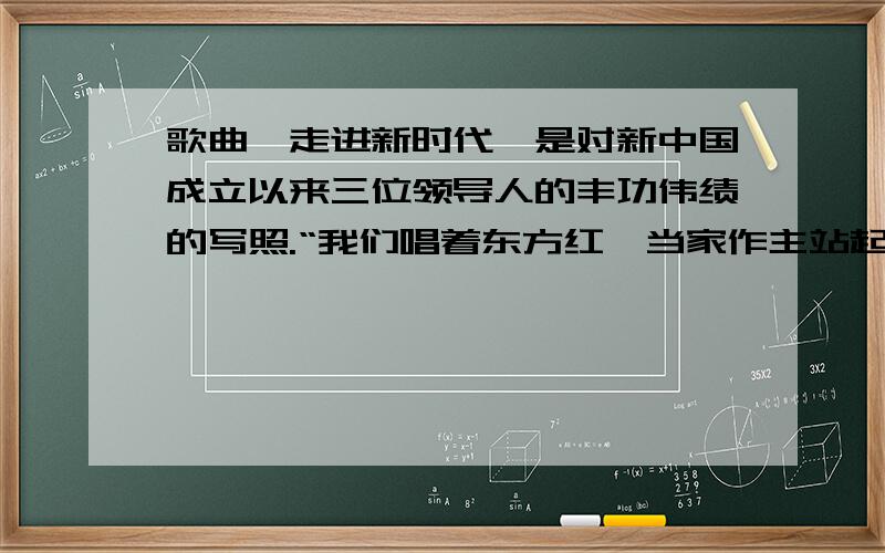 歌曲《走进新时代》是对新中国成立以来三位领导人的丰功伟绩的写照.“我们唱着东方红,当家作主站起来；我们唱着春天的故事,改革开放富起来；继往开来的领路人,带领我们走进新时代,