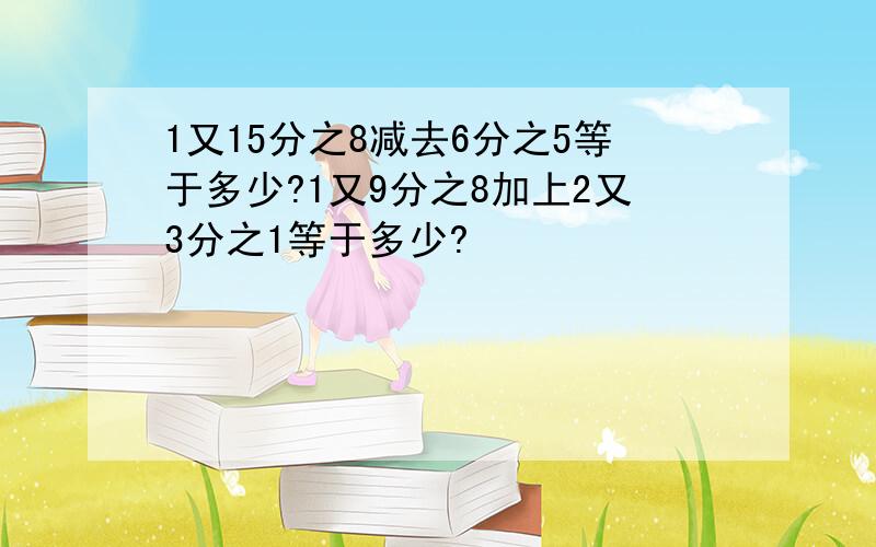 1又15分之8减去6分之5等于多少?1又9分之8加上2又3分之1等于多少?