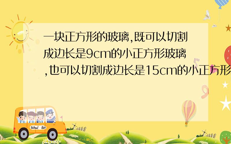 一块正方形的玻璃,既可以切割成边长是9cm的小正方形玻璃,也可以切割成边长是15cm的小正方形玻璃,都没有剩余,这块正方形玻璃的边长至少是多少厘米?