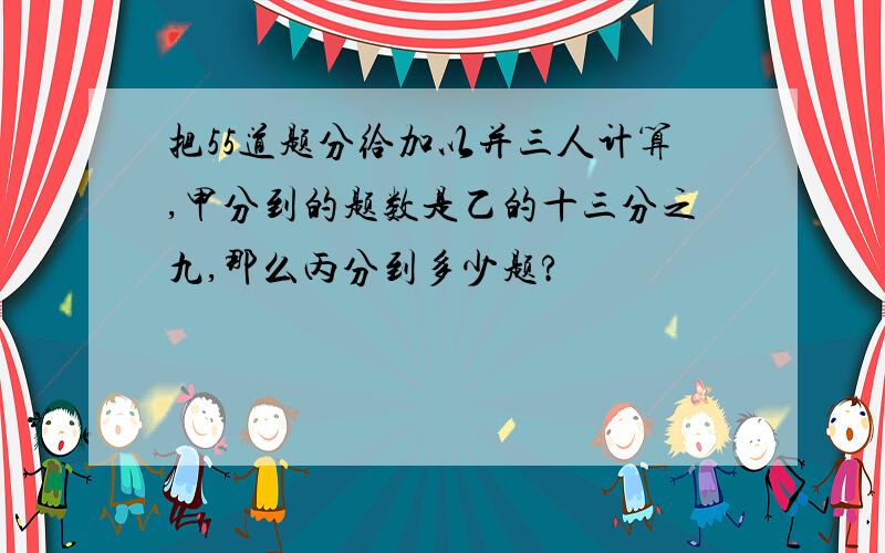 把55道题分给加以并三人计算,甲分到的题数是乙的十三分之九,那么丙分到多少题?