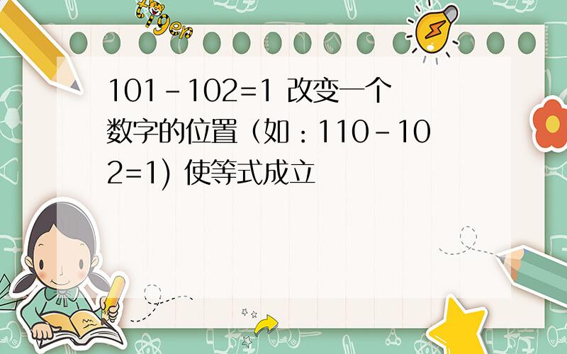 101-102=1 改变一个数字的位置（如：110-102=1) 使等式成立