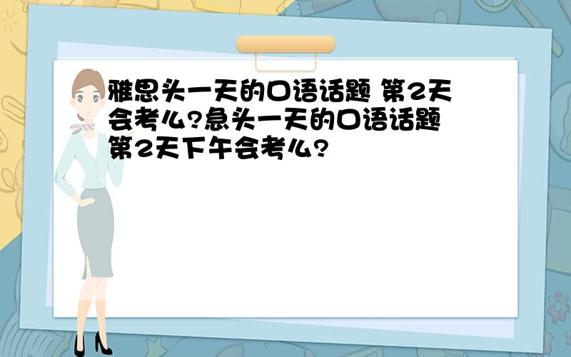 雅思头一天的口语话题 第2天会考么?急头一天的口语话题 第2天下午会考么?