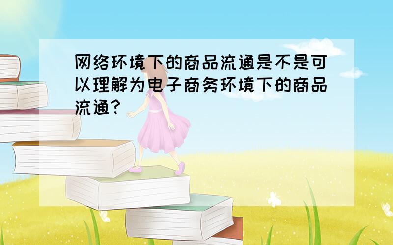 网络环境下的商品流通是不是可以理解为电子商务环境下的商品流通?