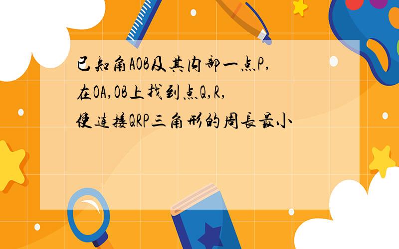 已知角AOB及其内部一点P,在OA,OB上找到点Q,R,使连接QRP三角形的周长最小