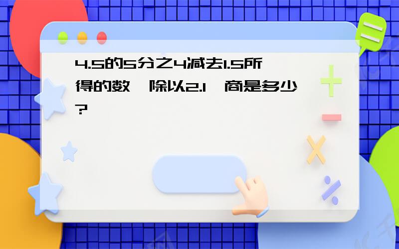 4.5的5分之4减去1.5所得的数,除以2.1,商是多少?