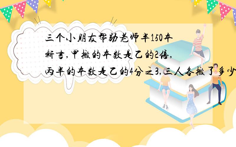 三个小朋友帮助老师半150本新书,甲搬的本数是乙的2倍,丙半的本数是乙的4分之3,三人各搬了多少本急