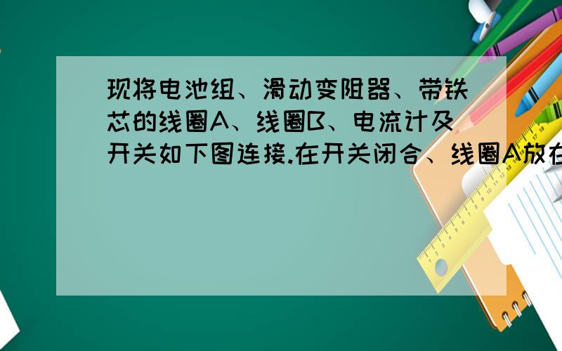 现将电池组、滑动变阻器、带铁芯的线圈A、线圈B、电流计及开关如下图连接.在开关闭合、线圈A放在线圈B中的情况下,某同学发现当他将滑动变阻器的滑动端P向左加速滑动时,电流计指针向