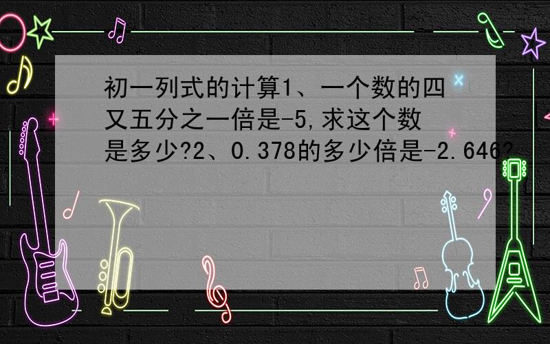 初一列式的计算1、一个数的四又五分之一倍是-5,求这个数是多少?2、0.378的多少倍是-2.646?