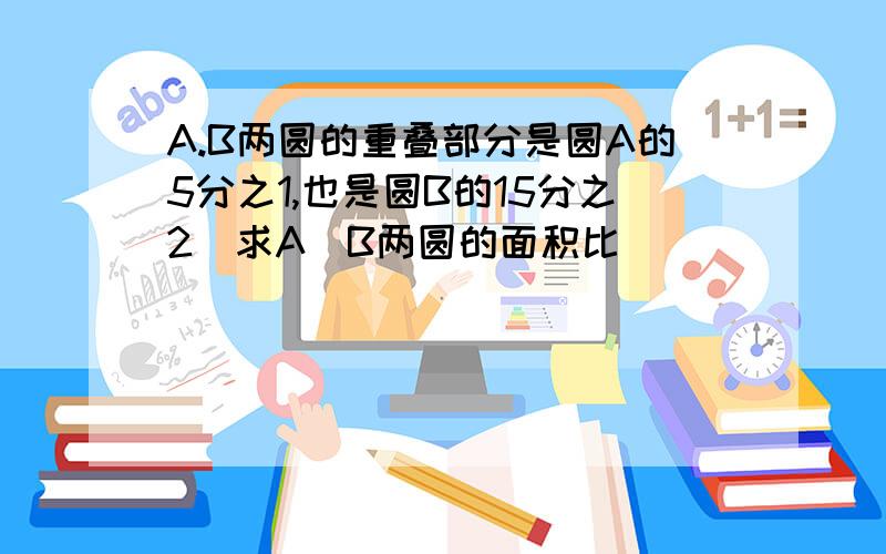 A.B两圆的重叠部分是圆A的5分之1,也是圆B的15分之2．求A．B两圆的面积比．