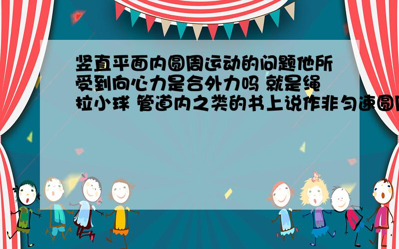 竖直平面内圆周运动的问题他所受到向心力是合外力吗 就是绳拉小球 管道内之类的书上说作非匀速圆周运动时 向心力不是合外力 那绳拉小球时向心力问什么还可以是重力减拉力那是不是只