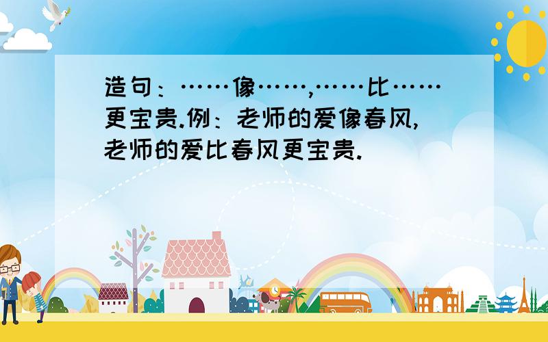 造句：……像……,……比……更宝贵.例：老师的爱像春风,老师的爱比春风更宝贵.