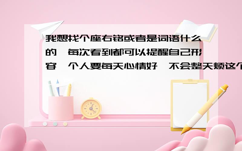 我想找个座右铭或者是词语什么的、每次看到都可以提醒自己形容一个人要每天心情好、不会整天烦这个烦那个的、不爱啰嗦八卦什么的、对人要一直温和的、不许发脾气的