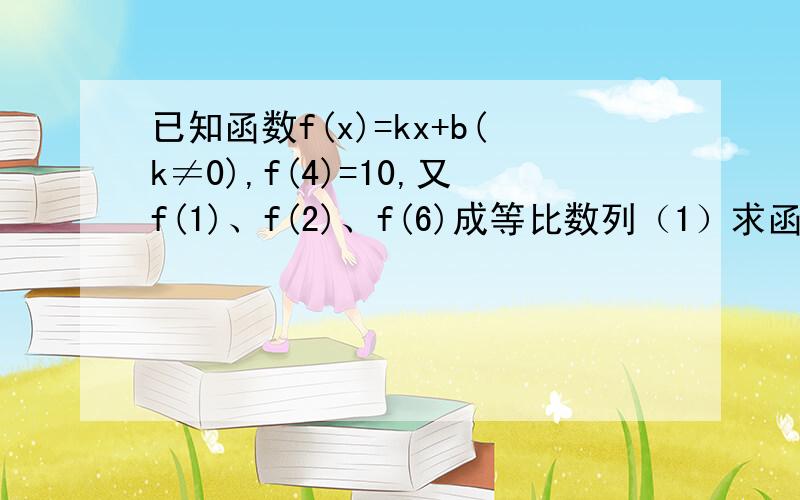 已知函数f(x)=kx+b(k≠0),f(4)=10,又f(1)、f(2)、f(6)成等比数列（1）求函数f(x)的解析式（2）an=2的f(n)次方+2n,求数列｛an｝前n项和Sn.