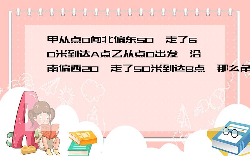 甲从点O向北偏东50°走了60米到达A点乙从点O出发,沿南偏西20°走了50米到达B点,那么角AOB=?