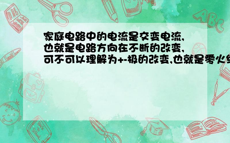 家庭电路中的电流是交变电流,也就是电路方向在不断的改变,可不可以理解为+-极的改变,也就是零火线的改变