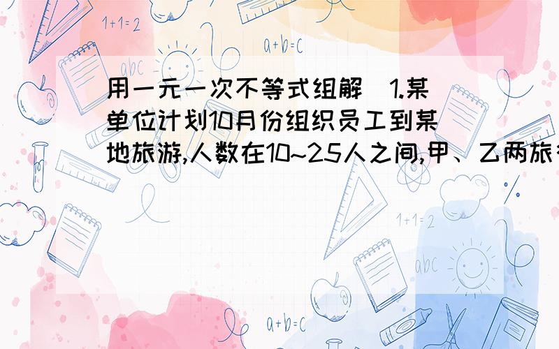 用一元一次不等式组解）1.某单位计划10月份组织员工到某地旅游,人数在10~25人之间,甲、乙两旅行社的服务质量相同,且组织到该地的旅游的价格都是每人200元,该单位联系时,甲旅行社表示可