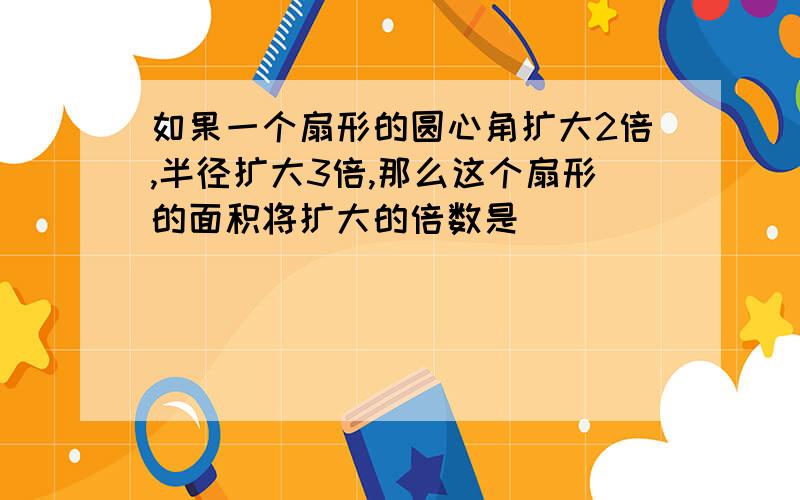 如果一个扇形的圆心角扩大2倍,半径扩大3倍,那么这个扇形的面积将扩大的倍数是