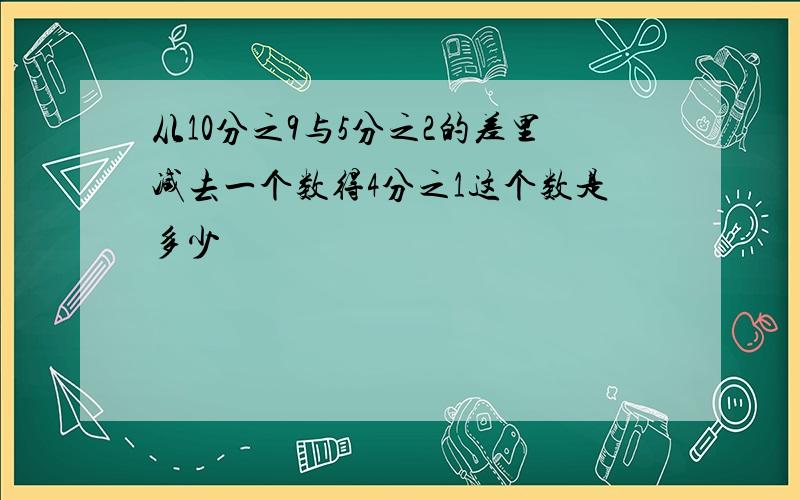 从10分之9与5分之2的差里减去一个数得4分之1这个数是多少