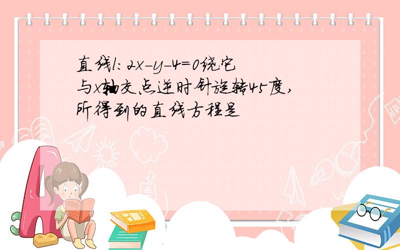 直线l:2x-y-4=0绕它与x轴交点逆时针旋转45度,所得到的直线方程是