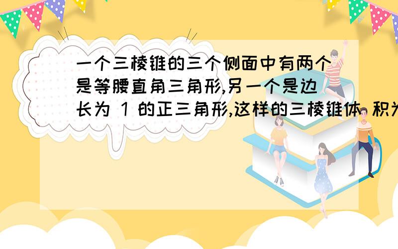 一个三棱锥的三个侧面中有两个是等腰直角三角形,另一个是边长为 1 的正三角形,这样的三棱锥体 积为_____________ 求非常具体的解释,最好有图,空间想象不好啊