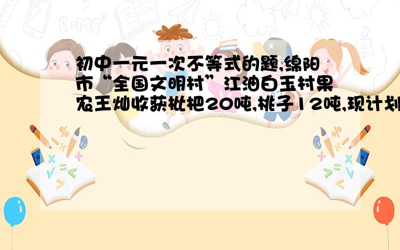 初中一元一次不等式的题,绵阳市“全国文明村”江油白玉村果农王灿收获枇杷20吨,桃子12吨,现计划租用甲乙两种货车共8辆将这批水全部运往外地销售,已知一辆甲种货车可装枇杷4吨和桃子1