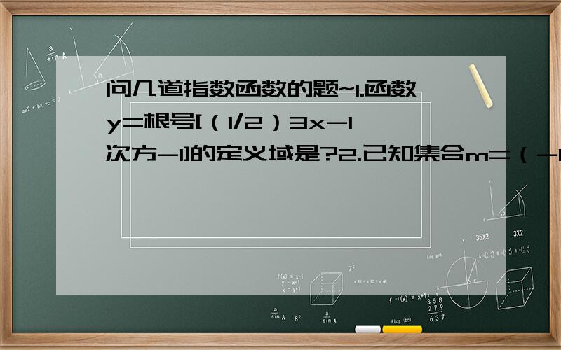 问几道指数函数的题~1.函数y=根号[（1/2）3x-1次方-1]的定义域是?2.已知集合m=（-1,1）,n=[x∈z 2分之1＜2的x+1次方＜4] 则m∩n=3.f（x）=a的x次方（a＞0,a≠1）在（1,2）上的最大值比最小值大2分之a,