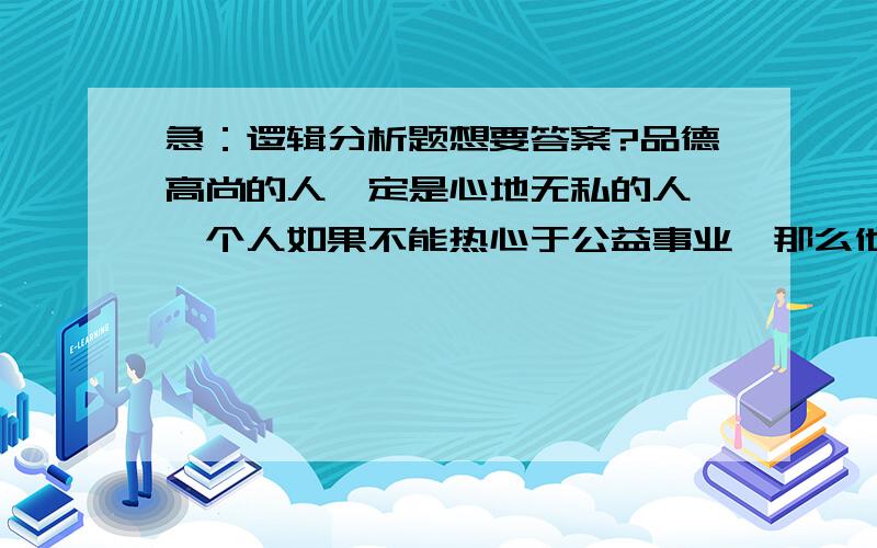 急：逻辑分析题想要答案?品德高尚的人一定是心地无私的人,一个人如果不能热心于公益事业,那么他一定不是一个心地无私的人.每一个有志于社区服务的人都应该是心地无私的人,一个品德