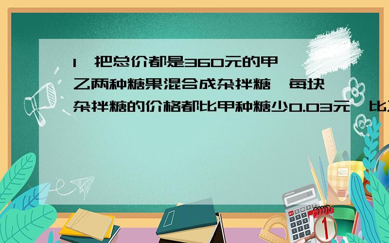 1、把总价都是360元的甲、乙两种糖果混合成杂拌糖,每块杂拌糖的价格都比甲种糖少0.03元,比乙种糖多0.02元,问原来甲种糖和乙种糖的价格是多少元?糖果各多少块?2、甲乙两个运动员在一个环