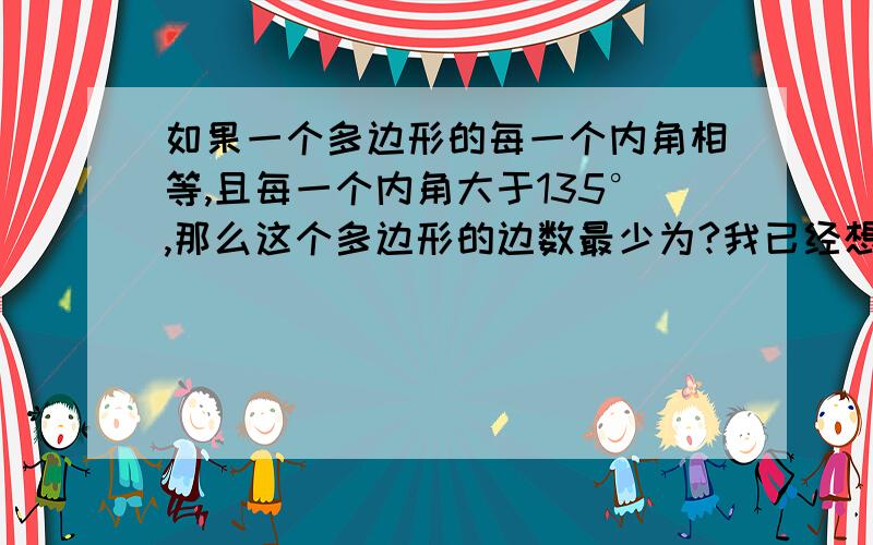 如果一个多边形的每一个内角相等,且每一个内角大于135°,那么这个多边形的边数最少为?我已经想到了！我认为应该是：设边数为n条。（n-2）×180°÷n＞135°，解得n＞8，∴边数最少为9边。