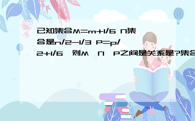 已知集合M=m+1/6 N集合是n/2-1/3 P=p/2+1/6,则M,N,P之间是关系是?集合M=m+1/6=(6m+1)/6N集合是n/2-1/3 =(3n-2)/6P=p/2+1/6=(3p+1)/6 所以只需比较 6m+1 3n-2 3p+1 （ mnp都是正整数）3n-2 与3p+1所表示的相同6m+1 是3p+1的一