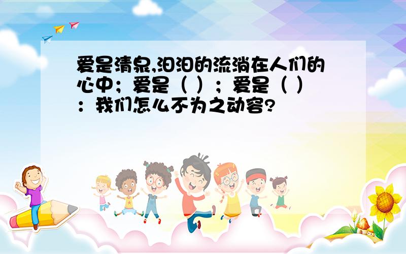 爱是清泉,汩汩的流淌在人们的心中；爱是（ ）；爱是（ ）：我们怎么不为之动容?