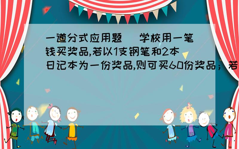 一道分式应用题 ．学校用一笔钱买奖品,若以1支钢笔和2本日记本为一份奖品,则可买60份奖品；若以1支钢笔和3本日记本为一份奖品,则可买50份奖品,问这笔钱全部用来买钢笔或日记本,可买多