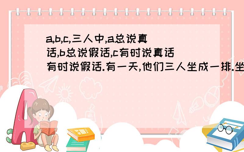 a,b,c,三人中,a总说真话,b总说假话,c有时说真话有时说假话.有一天,他们三人坐成一排.坐在左边的人说：“中间坐的是a.”坐在中间的人说：“我是c‘.坐在右边的人说：“中间坐的是b.”那么,