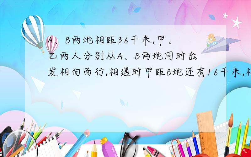 A、B两地相距36千米,甲、乙两人分别从A、B两地同时出发相向而行,相遇时甲距B地还有16千米,相遇后继续前进,甲到B地比乙到A地早1.8小时,求甲、乙两人的速度.