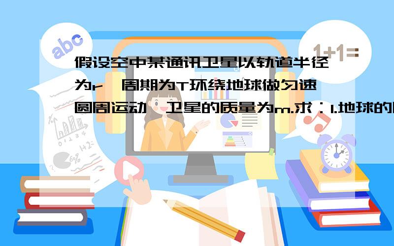 假设空中某通讯卫星以轨道半径为r,周期为T环绕地球做匀速圆周运动,卫星的质量为m.求：1.地球的质量2...假设空中某通讯卫星以轨道半径为r,周期为T环绕地球做匀速圆周运动,卫星的质量为m.