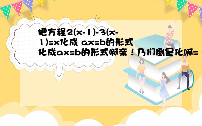 把方程2(x-1)-3(x-1)=x化成 ax=b的形式化成ax=b的形式啊亲！乃们倒是化啊= =