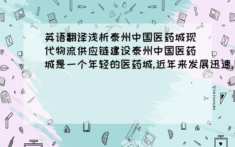 英语翻译浅析泰州中国医药城现代物流供应链建设泰州中国医药城是一个年轻的医药城,近年来发展迅速,医药供应链建设成为关注的焦点.由于发展时间短,在物流供应链建设方面尚未成熟.本