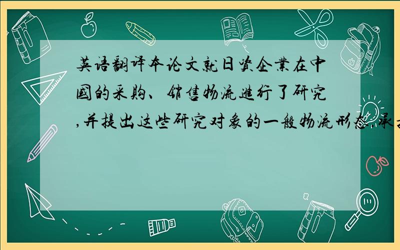 英语翻译本论文就日资企业在中国的采购、销售物流进行了研究,并提出这些研究对象的一般物流形态.承担中日间国际物流以及国内市场物流中受到注目的是仓储公司.针对仓储业多样化、多