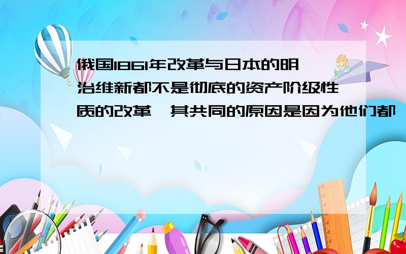 俄国1861年改革与日本的明治维新都不是彻底的资产阶级性质的改革,其共同的原因是因为他们都